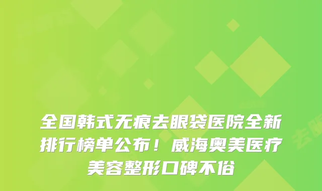 全国韩式无痕去眼袋医院全新排行榜单公布!威海奥美医疗美容整形口碑不俗