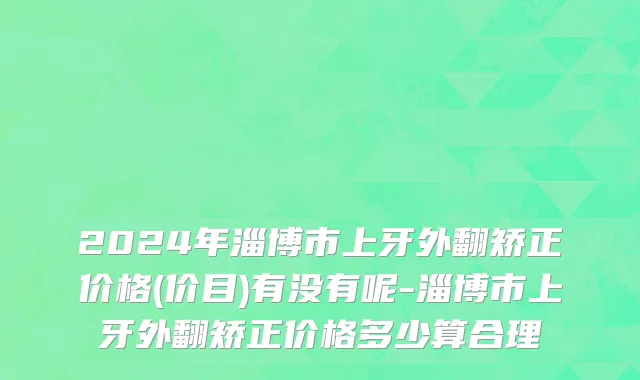 2024年淄博市上牙外翻矫正价格(价目)有没有呢-淄博市上牙外翻矫正价格多少算合理