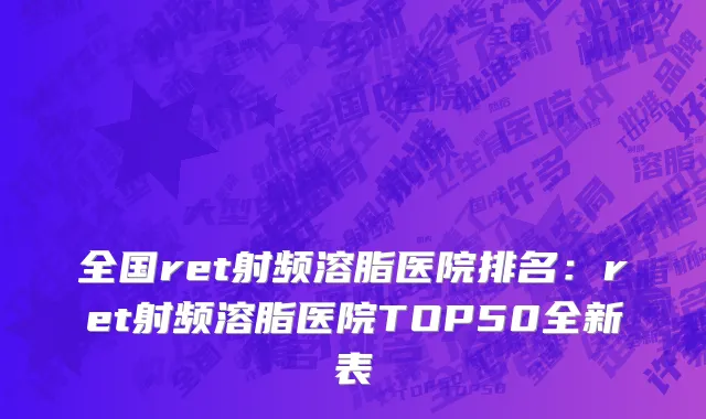 全国ret射频溶脂医院排名：ret射频溶脂医院TOP50全新表
