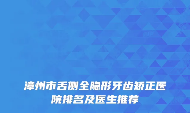 漳州市舌侧全隐形牙齿矫正医院排名及医生推荐