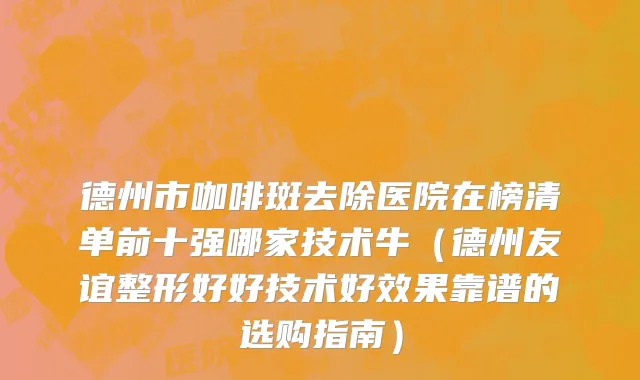 德州市咖啡斑去除医院在榜清单前十强哪家技术牛（德州友谊整形好好技术好效果靠谱的选购指南）