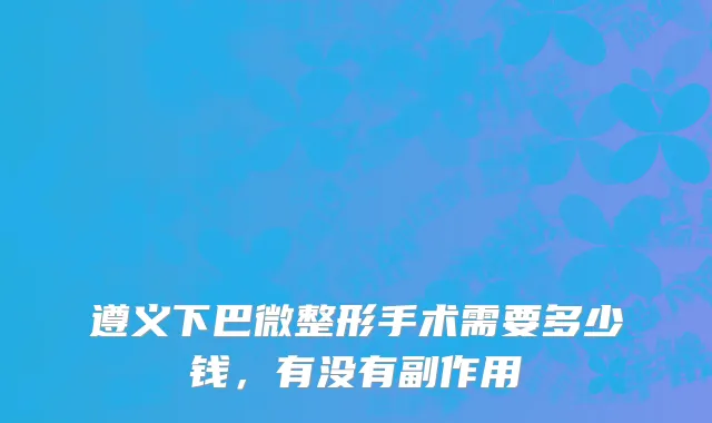 遵义下巴微整形手术需要多少钱，有没有副作用