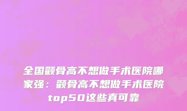 全国颧骨高不想做手术医院哪家强：颧骨高不想做手术医院top50这些真可靠