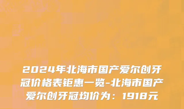 2024年北海市国产爱尔创牙冠价格表钜惠一览-北海市国产爱尔创牙冠均价为：1918元