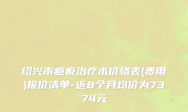 绍兴市疤痕治疗术价格表(费用)报价清单-近8个月均价为7374元