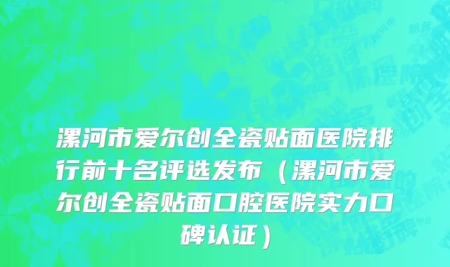 漯河市爱尔创全瓷贴面医院排行前十名评选发布（漯河市爱尔创全瓷贴面口腔医院实力口碑认证）