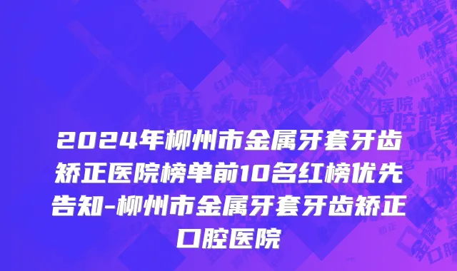 2024年柳州市金属牙套牙齿矫正医院榜单前10名红榜优先告知-柳州市金属牙套牙齿矫正口腔医院