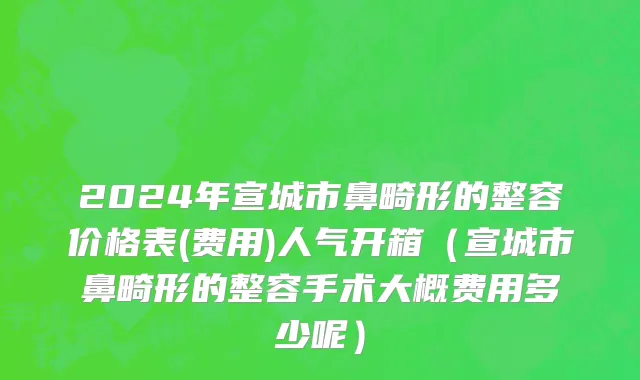 2024年宣城市鼻畸形的整容价格表(费用)人气开箱（宣城市鼻畸形的整容手术大概费用多少呢）
