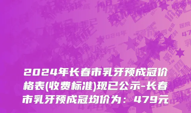 2024年长春市乳牙预成冠价格表(收费标准)现已公示-长春市乳牙预成冠均价为：479元