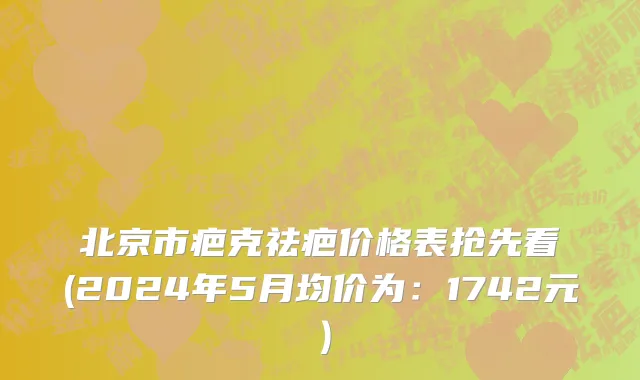 北京市疤克祛疤价格表抢先看(2024年5月均价为：1742元）