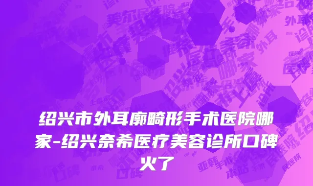 绍兴市外耳廓畸形手术医院哪家-绍兴奈希医疗美容诊所口碑火了