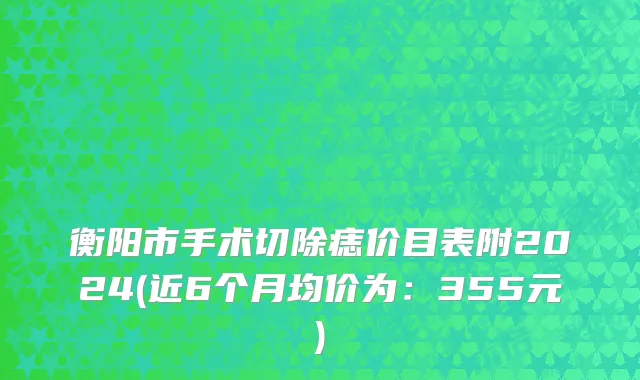 衡阳市手术切除痣价目表附2024(近6个月均价为：355元)