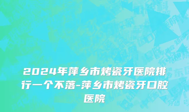 2024年萍乡市烤瓷牙医院排行一个不落-萍乡市烤瓷牙口腔医院