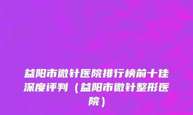 益阳市微针医院排行榜前十佳深度评判（益阳市微针整形医院）