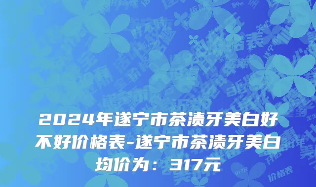 2024年遂宁市茶渍牙美白好不好价格表-遂宁市茶渍牙美白均价为：317元