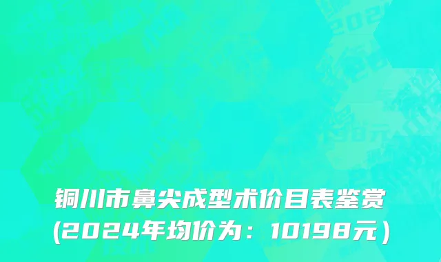 铜川市鼻尖成型术价目表鉴赏(2024年均价为：10198元）