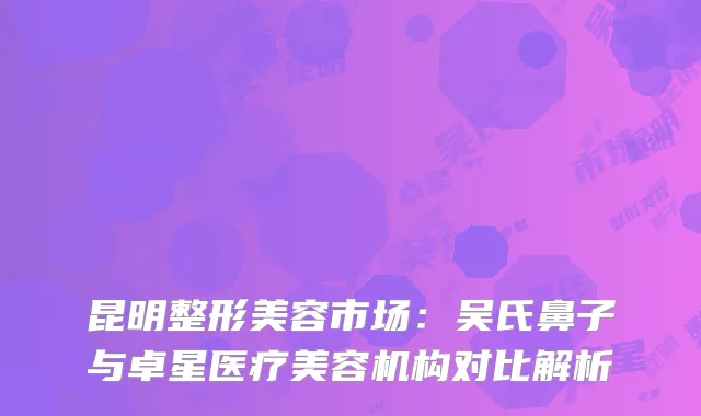 昆明整形美容市场：吴氏鼻子与卓星医疗美容机构对比解析