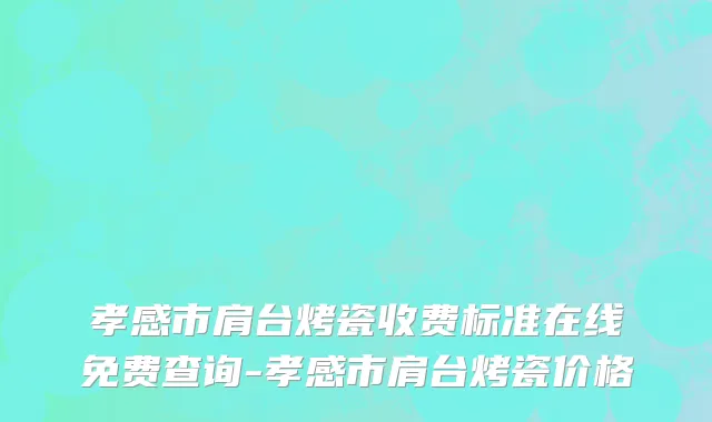 孝感市肩台烤瓷收费标准在线免费查询-孝感市肩台烤瓷价格