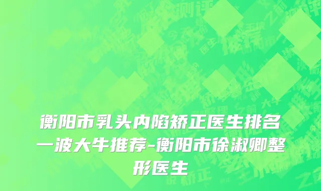 衡阳市乳头内陷矫正医生排名一波大牛推荐-衡阳市徐淑卿整形医生