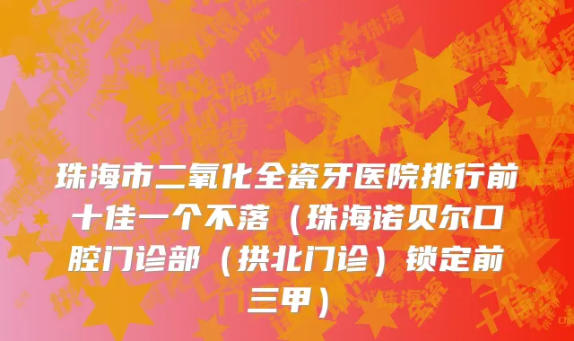 珠海市二氧化全瓷牙医院排行前十佳一个不落（珠海诺贝尔口腔门诊部（拱北门诊）锁定前三甲）