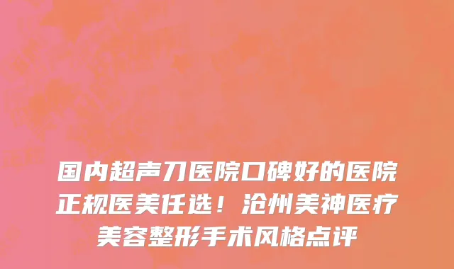 国内超声刀医院口碑好的医院正规医美任选!沧州美神医疗美容整形手术风格点评