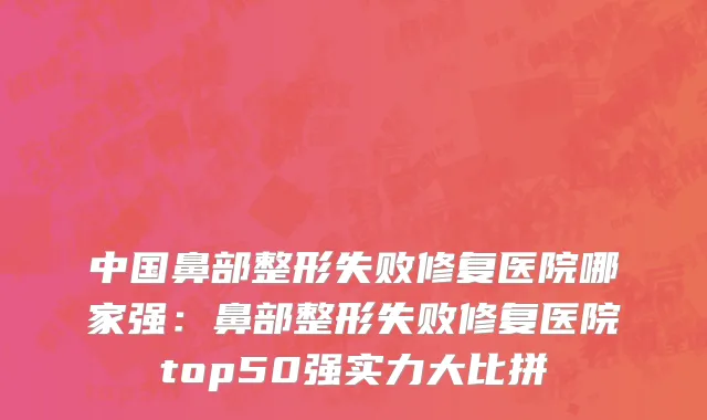 中国鼻部整形失败修复医院哪家强：鼻部整形失败修复医院top50强实力大比拼