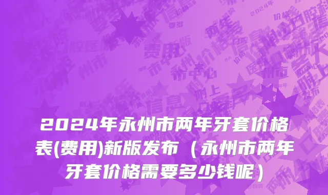 2024年永州市两年牙套价格表(费用)新版发布（永州市两年牙套价格需要多少钱呢）