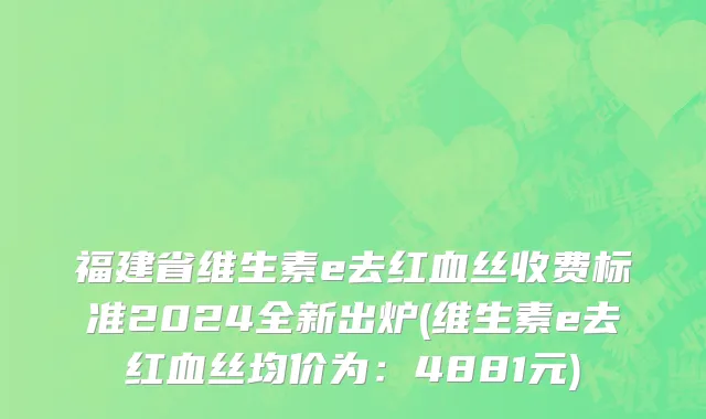 福建省维生素e去红血丝收费标准2024全新出炉(维生素e去红血丝均价为：4881元)