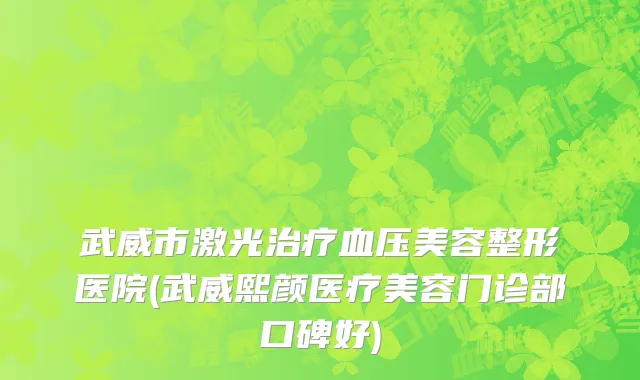 武威市激光治疗血压美容整形医院(武威熙颜医疗美容门诊部口碑好)