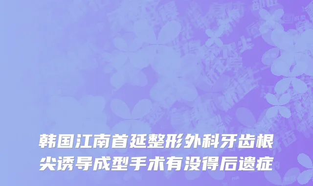 韩国江南首延整形外科牙齿根尖诱导成型手术有没得后遗症