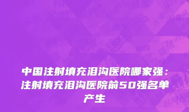 中国注射填充泪沟医院哪家强：注射填充泪沟医院前50强名单产生