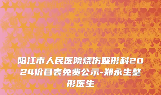 阳江市人民医院烧伤整形科2024价目表免费公示-郑永生整形医生