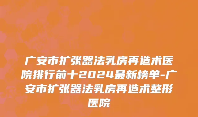 广安市扩张器法乳房再造术医院排行前十2024最新榜单-广安市扩张器法乳房再造术整形医院