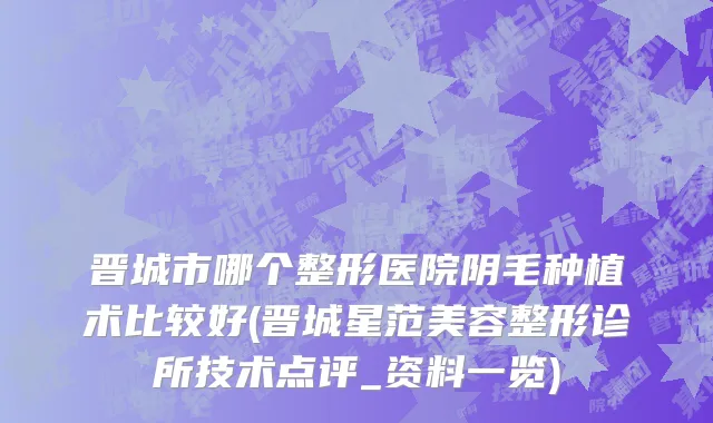 晋城市哪个整形医院阴毛种植术比较好(晋城星范美容整形诊所技术点评_资料一览)