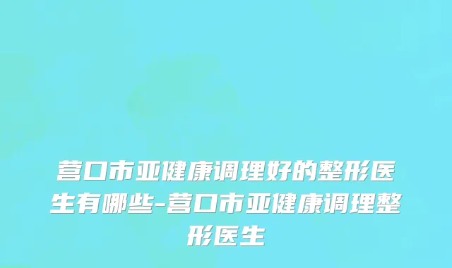 营口市亚健康调理好的整形医生有哪些-营口市亚健康调理整形医生