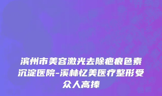 滨州市美容激光去除疤痕色素沉淀医院-溪林忆美医疗整形受众人高捧