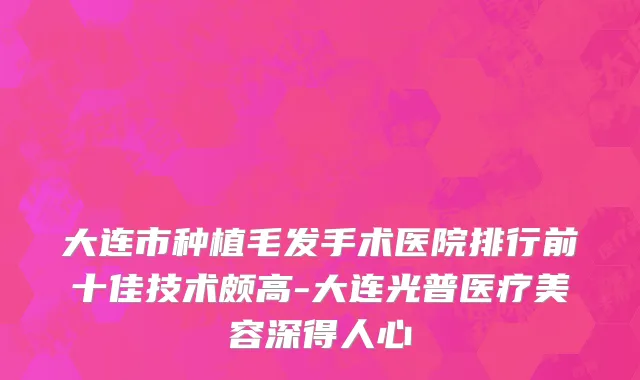大连市种植毛发手术医院排行前十佳技术颇高-大连光普医疗美容深得人心