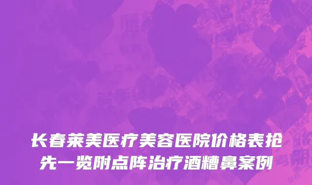 长春莱美医疗美容医院价格表抢先一览附点阵治疗酒糟鼻案例