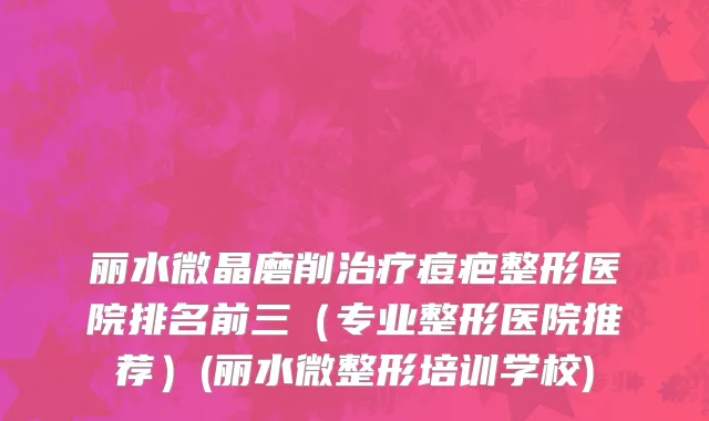 丽水微晶磨削治疗痘疤整形医院排名前三（专业整形医院推荐）(丽水微整形培训学校)