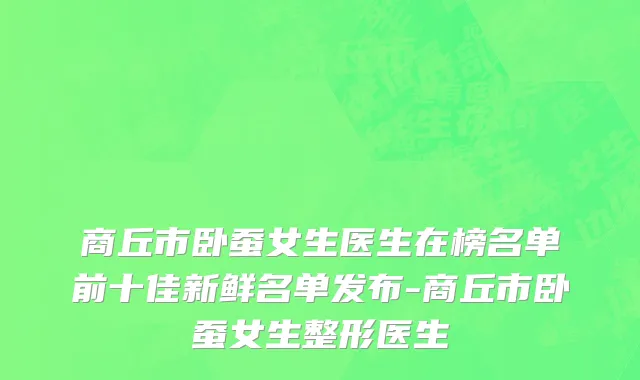 商丘市卧蚕女生医生在榜名单前十佳新鲜名单发布-商丘市卧蚕女生整形医生