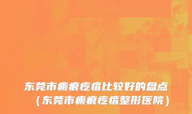 东莞市瘢痕疙瘩比较好的盘点（东莞市瘢痕疙瘩整形医院）