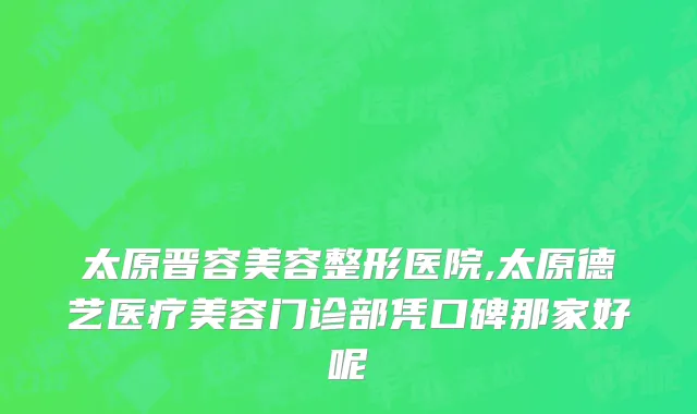 太原晋容美容整形医院,太原德艺医疗美容门诊部凭口碑那家好呢