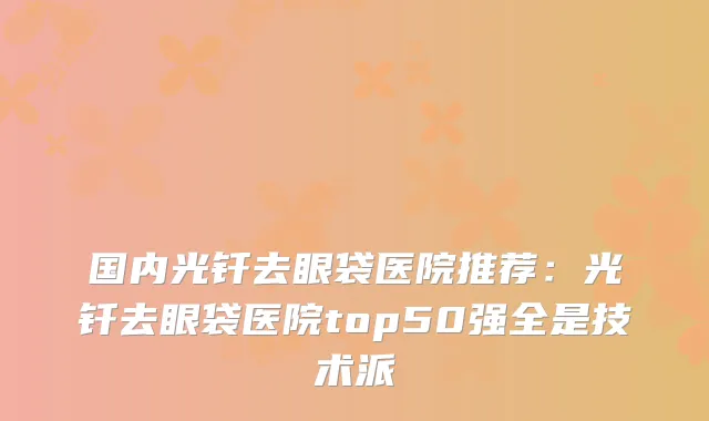 国内光钎去眼袋医院推荐：光钎去眼袋医院top50强全是技术派