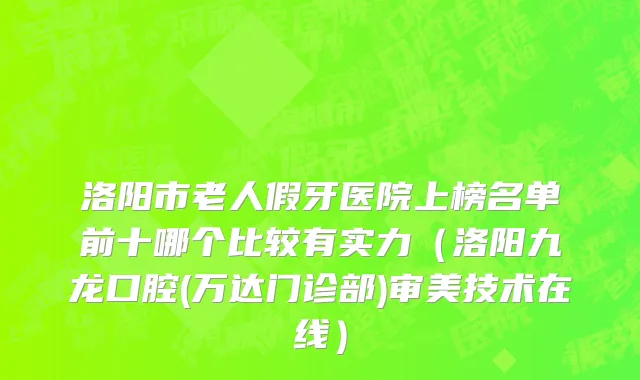 洛阳市老人假牙医院上榜名单前十哪个比较有实力（洛阳九龙口腔(万达门诊部)审美技术在线）