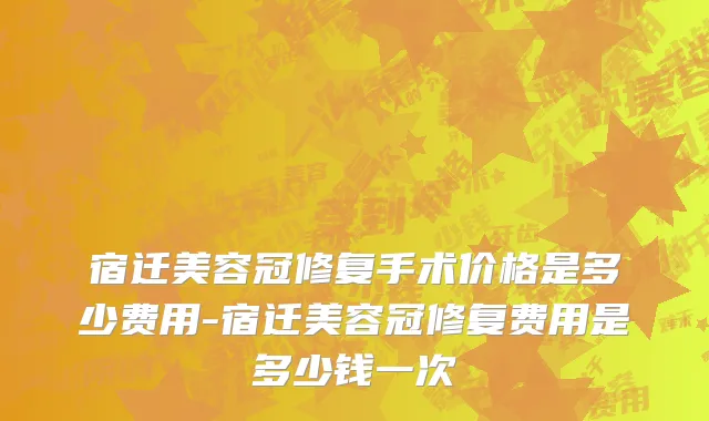 宿迁美容冠修复手术价格是多少费用-宿迁美容冠修复费用是多少钱一次