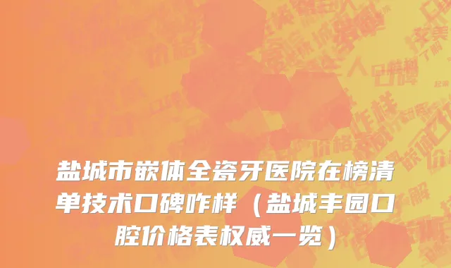 盐城市嵌体全瓷牙医院在榜清单技术口碑咋样（盐城丰园口腔价格表权威一览）