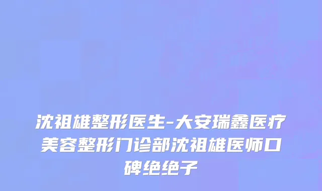 沈祖雄整形医生-大安瑞鑫医疗美容整形门诊部沈祖雄医师口碑绝绝子