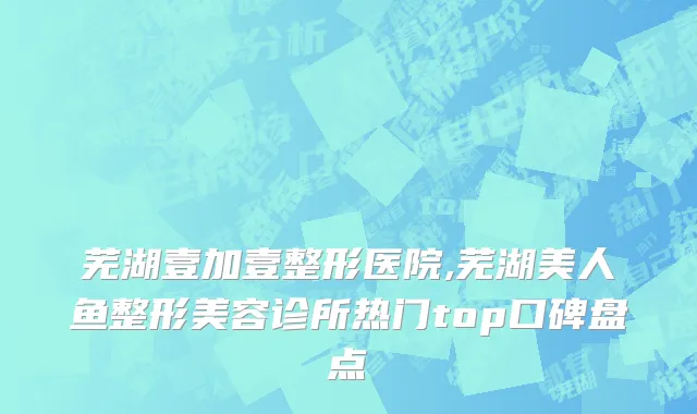 芜湖壹加壹整形医院,芜湖美人鱼整形美容诊所热门top口碑盘点