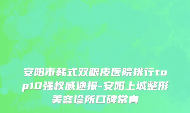 安阳市韩式双眼皮医院排行top10强权威速报-安阳上城整形美容诊所口碑常青