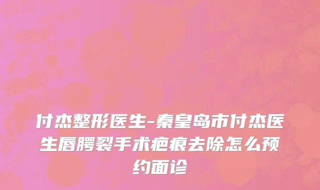 付杰整形医生-秦皇岛市付杰医生唇腭裂手术疤痕去除怎么预约面诊